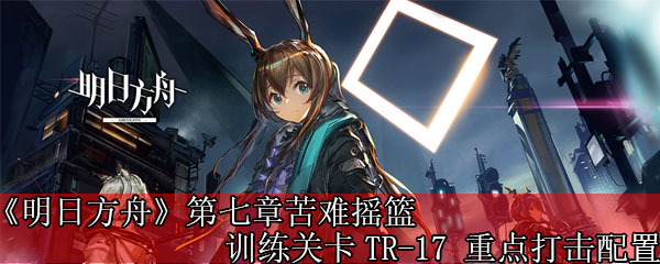 《明日方舟》第七章苦难摇篮训练关卡TR-17 重点打击配置