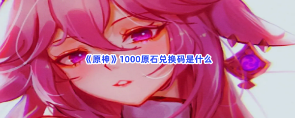 《原神》1000原石兑换码是什么？1000原石兑换码分享给大家喽！